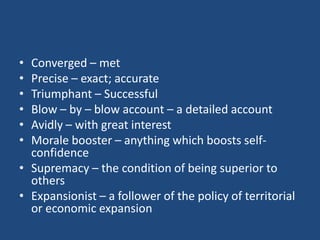 • Converged – met
• Precise – exact; accurate
• Triumphant – Successful
• Blow – by – blow account – a detailed account
• Avidly – with great interest
• Morale booster – anything which boosts self-
confidence
• Supremacy – the condition of being superior to
others
• Expansionist – a follower of the policy of territorial
or economic expansion
 
