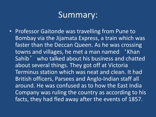 Summary:
• Professor Gaitonde was travelling from Pune to
Bombay via the Jijamata Express, a train which was
faster than the Deccan Queen. As he was crossing
towns and villages, he met a man named ‘Khan
Sahib’ who talked about his business and chatted
about several things. They got off at Victoria
Terminus station which was neat and clean. It had
British officers, Parsees and Anglo-Indian staff all
around. He was confused as to how the East India
Company was ruling the country as according to his
facts, they had fled away after the events of 1857.
 