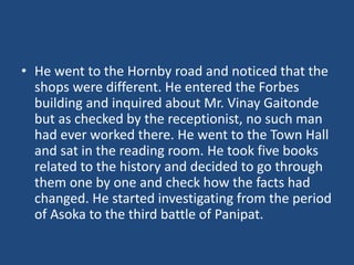 • He went to the Hornby road and noticed that the
shops were different. He entered the Forbes
building and inquired about Mr. Vinay Gaitonde
but as checked by the receptionist, no such man
had ever worked there. He went to the Town Hall
and sat in the reading room. He took five books
related to the history and decided to go through
them one by one and check how the facts had
changed. He started investigating from the period
of Asoka to the third battle of Panipat.
 