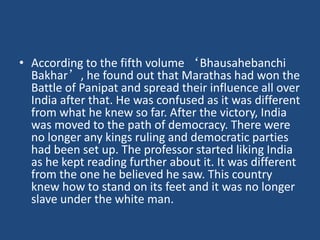 • According to the fifth volume ‘Bhausahebanchi
Bakhar’, he found out that Marathas had won the
Battle of Panipat and spread their influence all over
India after that. He was confused as it was different
from what he knew so far. After the victory, India
was moved to the path of democracy. There were
no longer any kings ruling and democratic parties
had been set up. The professor started liking India
as he kept reading further about it. It was different
from the one he believed he saw. This country
knew how to stand on its feet and it was no longer
slave under the white man.
 