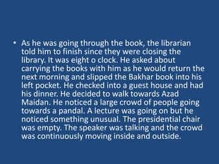 • As he was going through the book, the librarian
told him to finish since they were closing the
library. It was eight o clock. He asked about
carrying the books with him as he would return the
next morning and slipped the Bakhar book into his
left pocket. He checked into a guest house and had
his dinner. He decided to walk towards Azad
Maidan. He noticed a large crowd of people going
towards a pandal. A lecture was going on but he
noticed something unusual. The presidential chair
was empty. The speaker was talking and the crowd
was continuously moving inside and outside.
 