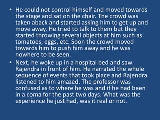 • He could not control himself and moved towards
the stage and sat on the chair. The crowd was
taken aback and started asking him to get up and
move away. He tried to talk to them but they
started throwing several objects at him such as
tomatoes, eggs, etc. Soon the crowd moved
towards him to push him away and he was
nowhere to be seen.
• Next, he woke up in a hospital bed and saw
Rajendra in front of him. He narrated the whole
sequence of events that took place and Rajendra
listened to him amazed. The professor was
confused as to where he was and if he had been
in a coma for the past two days. What was the
experience he just had, was it real or not.
 