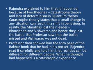 • Rajendra explained to him that it happened
because of two theories – Catastrophe theory
and lack of determinism in Quantum theory.
Catastrophe theory states that a small change in
any situation can result in a shift in behaviour. In
reality, the Marathas lost their leader –
Bhausaheb and Vishwarao and hence they lost
the battle. But Professor saw that the bullet
missed and Vishwarao was not dead.
• Professor then showed him the torn page of the
Bakhar book that he had in his pocket. Rajendra
read it carefully and told him that realities can be
different for different people. What he thought
had happened is a catastrophic experience.
 