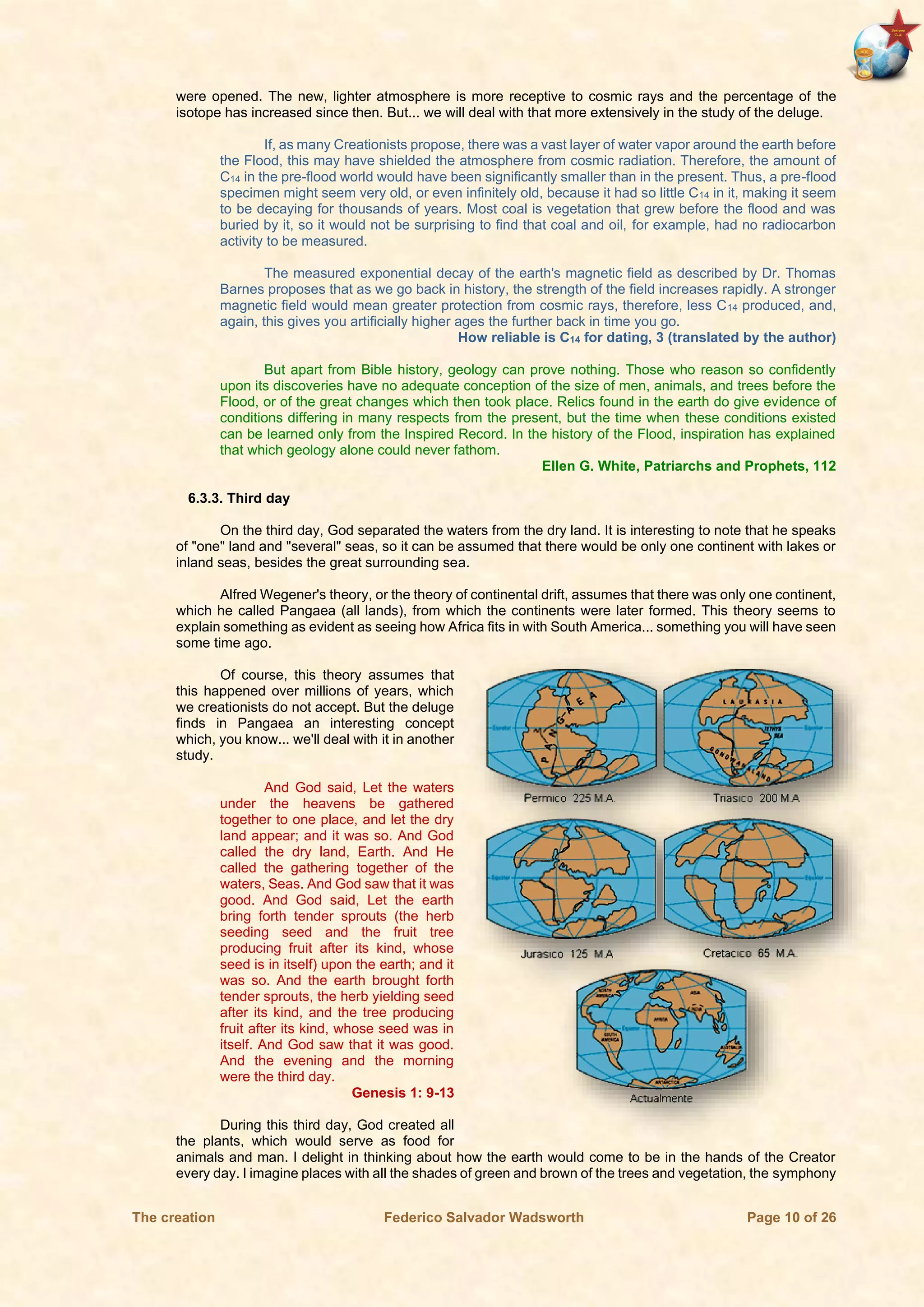 The creation Federico Salvador Wadsworth Page 10 of 26
were opened. The new, lighter atmosphere is more receptive to cosmic rays and the percentage of the
isotope has increased since then. But... we will deal with that more extensively in the study of the deluge.
If, as many Creationists propose, there was a vast layer of water vapor around the earth before
the Flood, this may have shielded the atmosphere from cosmic radiation. Therefore, the amount of
C14 in the pre-flood world would have been significantly smaller than in the present. Thus, a pre-flood
specimen might seem very old, or even infinitely old, because it had so little C14 in it, making it seem
to be decaying for thousands of years. Most coal is vegetation that grew before the flood and was
buried by it, so it would not be surprising to find that coal and oil, for example, had no radiocarbon
activity to be measured.
The measured exponential decay of the earth's magnetic field as described by Dr. Thomas
Barnes proposes that as we go back in history, the strength of the field increases rapidly. A stronger
magnetic field would mean greater protection from cosmic rays, therefore, less C14 produced, and,
again, this gives you artificially higher ages the further back in time you go.
How reliable is C14 for dating, 3 (translated by the author)
But apart from Bible history, geology can prove nothing. Those who reason so confidently
upon its discoveries have no adequate conception of the size of men, animals, and trees before the
Flood, or of the great changes which then took place. Relics found in the earth do give evidence of
conditions differing in many respects from the present, but the time when these conditions existed
can be learned only from the Inspired Record. In the history of the Flood, inspiration has explained
that which geology alone could never fathom.
Ellen G. White, Patriarchs and Prophets, 112
6.3.3. Third day
On the third day, God separated the waters from the dry land. It is interesting to note that he speaks
of "one" land and "several" seas, so it can be assumed that there would be only one continent with lakes or
inland seas, besides the great surrounding sea.
Alfred Wegener's theory, or the theory of continental drift, assumes that there was only one continent,
which he called Pangaea (all lands), from which the continents were later formed. This theory seems to
explain something as evident as seeing how Africa fits in with South America... something you will have seen
some time ago.
Of course, this theory assumes that
this happened over millions of years, which
we creationists do not accept. But the deluge
finds in Pangaea an interesting concept
which, you know... we'll deal with it in another
study.
And God said, Let the waters
under the heavens be gathered
together to one place, and let the dry
land appear; and it was so. And God
called the dry land, Earth. And He
called the gathering together of the
waters, Seas. And God saw that it was
good. And God said, Let the earth
bring forth tender sprouts (the herb
seeding seed and the fruit tree
producing fruit after its kind, whose
seed is in itself) upon the earth; and it
was so. And the earth brought forth
tender sprouts, the herb yielding seed
after its kind, and the tree producing
fruit after its kind, whose seed was in
itself. And God saw that it was good.
And the evening and the morning
were the third day.
Genesis 1: 9-13
During this third day, God created all
the plants, which would serve as food for
animals and man. I delight in thinking about how the earth would come to be in the hands of the Creator
every day. I imagine places with all the shades of green and brown of the trees and vegetation, the symphony
 