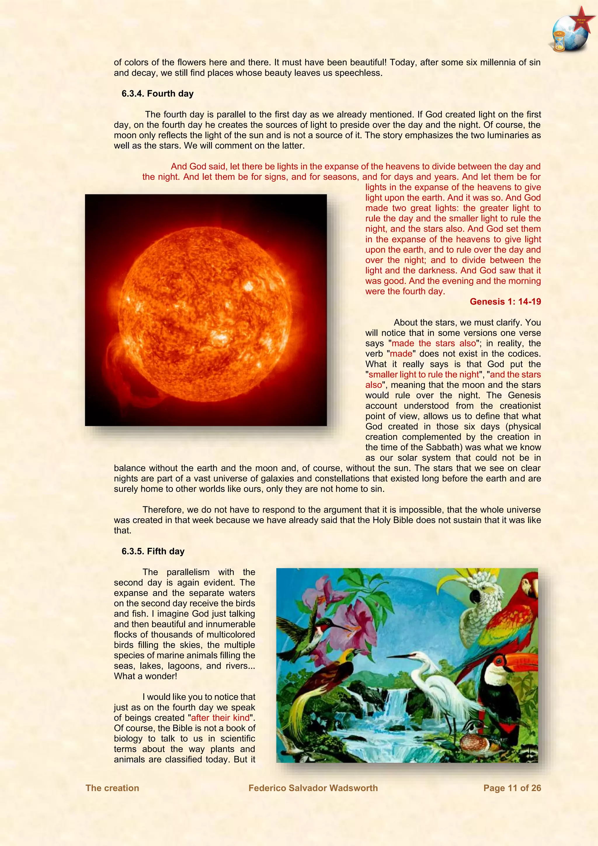 The creation Federico Salvador Wadsworth Page 11 of 26
of colors of the flowers here and there. It must have been beautiful! Today, after some six millennia of sin
and decay, we still find places whose beauty leaves us speechless.
6.3.4. Fourth day
The fourth day is parallel to the first day as we already mentioned. If God created light on the first
day, on the fourth day he creates the sources of light to preside over the day and the night. Of course, the
moon only reflects the light of the sun and is not a source of it. The story emphasizes the two luminaries as
well as the stars. We will comment on the latter.
And God said, let there be lights in the expanse of the heavens to divide between the day and
the night. And let them be for signs, and for seasons, and for days and years. And let them be for
lights in the expanse of the heavens to give
light upon the earth. And it was so. And God
made two great lights: the greater light to
rule the day and the smaller light to rule the
night, and the stars also. And God set them
in the expanse of the heavens to give light
upon the earth, and to rule over the day and
over the night; and to divide between the
light and the darkness. And God saw that it
was good. And the evening and the morning
were the fourth day.
Genesis 1: 14-19
About the stars, we must clarify. You
will notice that in some versions one verse
says "made the stars also"; in reality, the
verb "made" does not exist in the codices.
What it really says is that God put the
"smaller light to rule the night", "and the stars
also", meaning that the moon and the stars
would rule over the night. The Genesis
account understood from the creationist
point of view, allows us to define that what
God created in those six days (physical
creation complemented by the creation in
the time of the Sabbath) was what we know
as our solar system that could not be in
balance without the earth and the moon and, of course, without the sun. The stars that we see on clear
nights are part of a vast universe of galaxies and constellations that existed long before the earth and are
surely home to other worlds like ours, only they are not home to sin.
Therefore, we do not have to respond to the argument that it is impossible, that the whole universe
was created in that week because we have already said that the Holy Bible does not sustain that it was like
that.
6.3.5. Fifth day
The parallelism with the
second day is again evident. The
expanse and the separate waters
on the second day receive the birds
and fish. I imagine God just talking
and then beautiful and innumerable
flocks of thousands of multicolored
birds filling the skies, the multiple
species of marine animals filling the
seas, lakes, lagoons, and rivers...
What a wonder!
I would like you to notice that
just as on the fourth day we speak
of beings created "after their kind".
Of course, the Bible is not a book of
biology to talk to us in scientific
terms about the way plants and
animals are classified today. But it
 