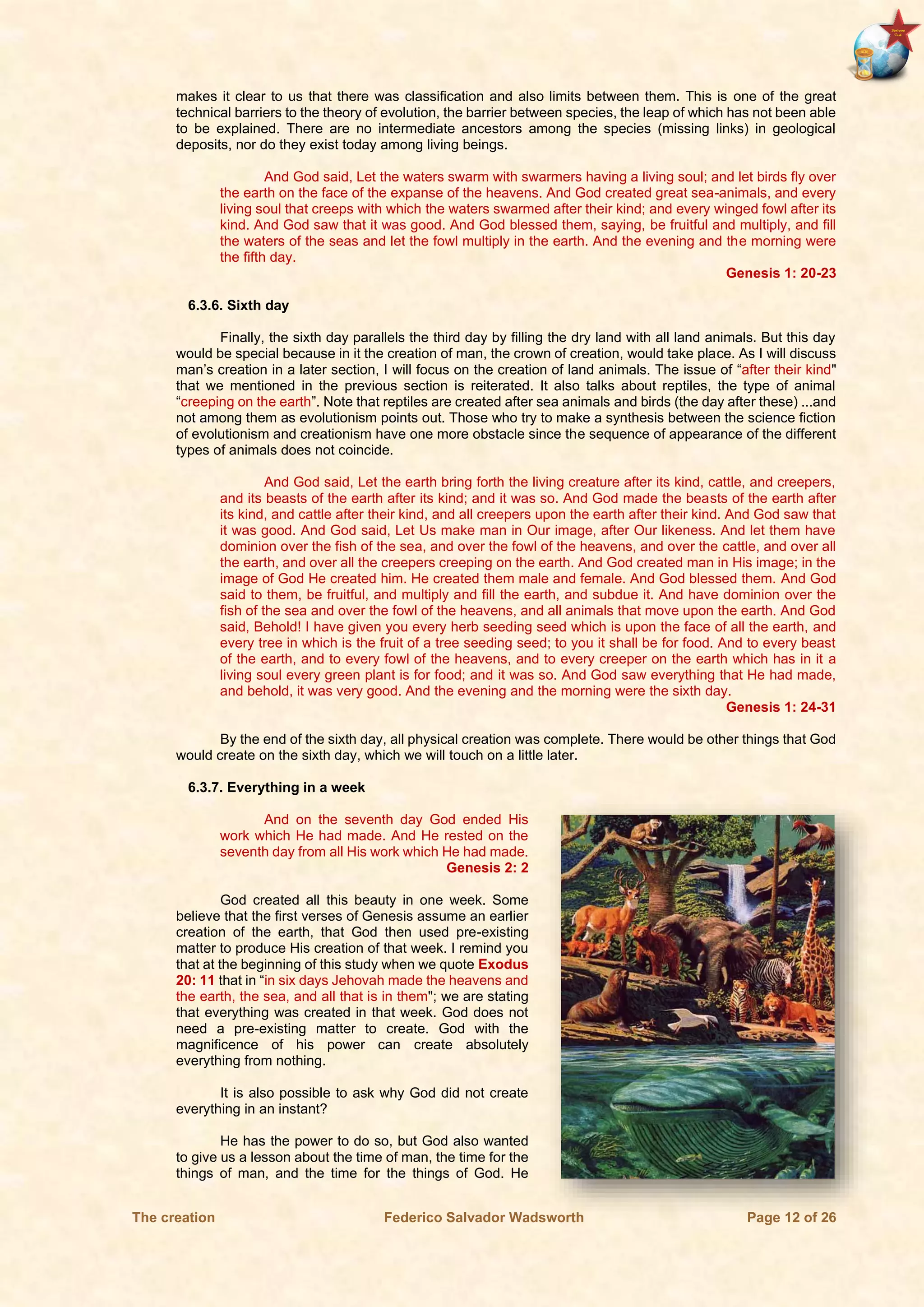 The creation Federico Salvador Wadsworth Page 12 of 26
makes it clear to us that there was classification and also limits between them. This is one of the great
technical barriers to the theory of evolution, the barrier between species, the leap of which has not been able
to be explained. There are no intermediate ancestors among the species (missing links) in geological
deposits, nor do they exist today among living beings.
And God said, Let the waters swarm with swarmers having a living soul; and let birds fly over
the earth on the face of the expanse of the heavens. And God created great sea-animals, and every
living soul that creeps with which the waters swarmed after their kind; and every winged fowl after its
kind. And God saw that it was good. And God blessed them, saying, be fruitful and multiply, and fill
the waters of the seas and let the fowl multiply in the earth. And the evening and the morning were
the fifth day.
Genesis 1: 20-23
6.3.6. Sixth day
Finally, the sixth day parallels the third day by filling the dry land with all land animals. But this day
would be special because in it the creation of man, the crown of creation, would take place. As I will discuss
man’s creation in a later section, I will focus on the creation of land animals. The issue of “after their kind"
that we mentioned in the previous section is reiterated. It also talks about reptiles, the type of animal
“creeping on the earth”. Note that reptiles are created after sea animals and birds (the day after these) ...and
not among them as evolutionism points out. Those who try to make a synthesis between the science fiction
of evolutionism and creationism have one more obstacle since the sequence of appearance of the different
types of animals does not coincide.
And God said, Let the earth bring forth the living creature after its kind, cattle, and creepers,
and its beasts of the earth after its kind; and it was so. And God made the beasts of the earth after
its kind, and cattle after their kind, and all creepers upon the earth after their kind. And God saw that
it was good. And God said, Let Us make man in Our image, after Our likeness. And let them have
dominion over the fish of the sea, and over the fowl of the heavens, and over the cattle, and over all
the earth, and over all the creepers creeping on the earth. And God created man in His image; in the
image of God He created him. He created them male and female. And God blessed them. And God
said to them, be fruitful, and multiply and fill the earth, and subdue it. And have dominion over the
fish of the sea and over the fowl of the heavens, and all animals that move upon the earth. And God
said, Behold! I have given you every herb seeding seed which is upon the face of all the earth, and
every tree in which is the fruit of a tree seeding seed; to you it shall be for food. And to every beast
of the earth, and to every fowl of the heavens, and to every creeper on the earth which has in it a
living soul every green plant is for food; and it was so. And God saw everything that He had made,
and behold, it was very good. And the evening and the morning were the sixth day.
Genesis 1: 24-31
By the end of the sixth day, all physical creation was complete. There would be other things that God
would create on the sixth day, which we will touch on a little later.
6.3.7. Everything in a week
And on the seventh day God ended His
work which He had made. And He rested on the
seventh day from all His work which He had made.
Genesis 2: 2
God created all this beauty in one week. Some
believe that the first verses of Genesis assume an earlier
creation of the earth, that God then used pre-existing
matter to produce His creation of that week. I remind you
that at the beginning of this study when we quote Exodus
20: 11 that in “in six days Jehovah made the heavens and
the earth, the sea, and all that is in them"; we are stating
that everything was created in that week. God does not
need a pre-existing matter to create. God with the
magnificence of his power can create absolutely
everything from nothing.
It is also possible to ask why God did not create
everything in an instant?
He has the power to do so, but God also wanted
to give us a lesson about the time of man, the time for the
things of man, and the time for the things of God. He
 