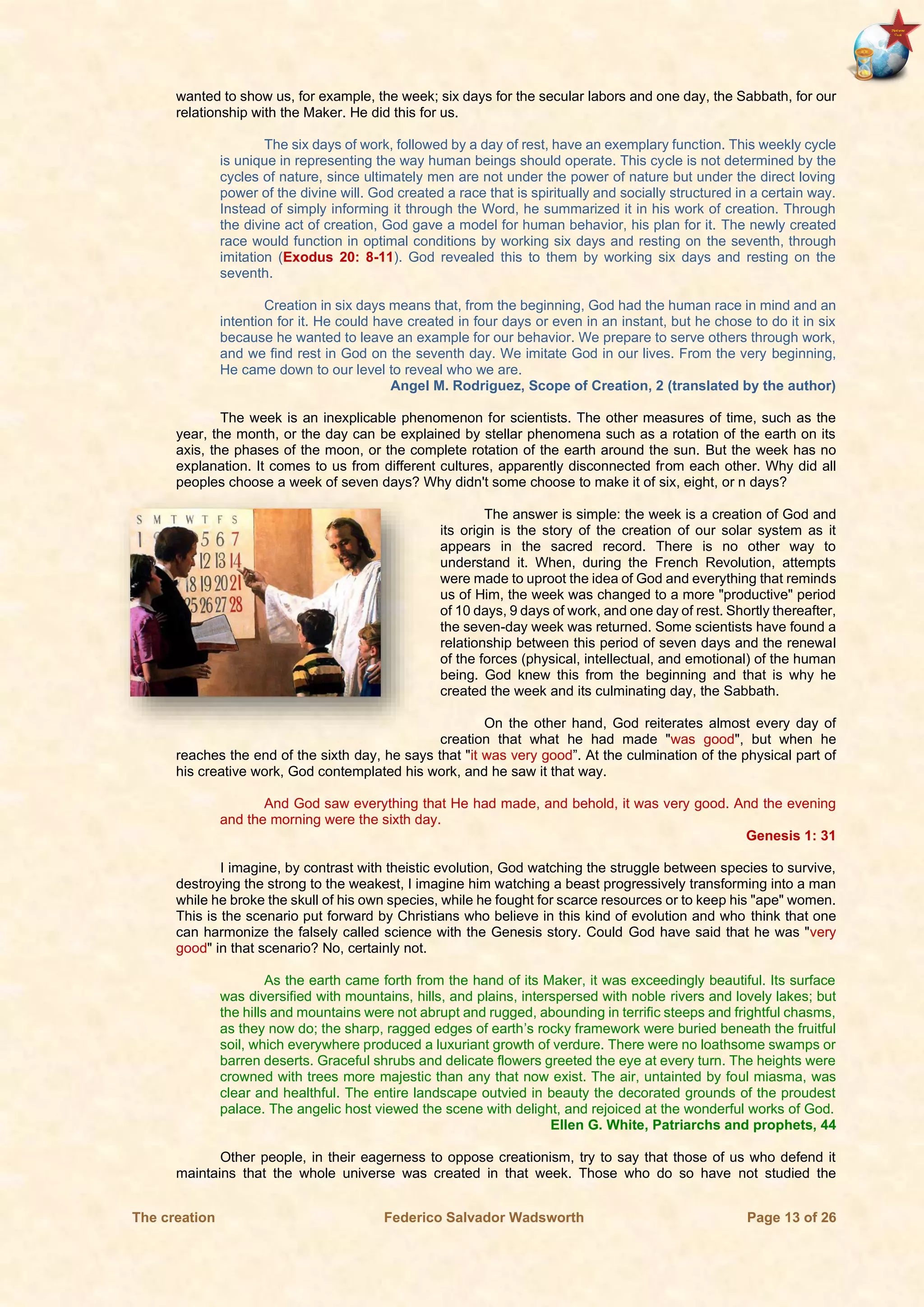 The creation Federico Salvador Wadsworth Page 13 of 26
wanted to show us, for example, the week; six days for the secular labors and one day, the Sabbath, for our
relationship with the Maker. He did this for us.
The six days of work, followed by a day of rest, have an exemplary function. This weekly cycle
is unique in representing the way human beings should operate. This cycle is not determined by the
cycles of nature, since ultimately men are not under the power of nature but under the direct loving
power of the divine will. God created a race that is spiritually and socially structured in a certain way.
Instead of simply informing it through the Word, he summarized it in his work of creation. Through
the divine act of creation, God gave a model for human behavior, his plan for it. The newly created
race would function in optimal conditions by working six days and resting on the seventh, through
imitation (Exodus 20: 8-11). God revealed this to them by working six days and resting on the
seventh.
Creation in six days means that, from the beginning, God had the human race in mind and an
intention for it. He could have created in four days or even in an instant, but he chose to do it in six
because he wanted to leave an example for our behavior. We prepare to serve others through work,
and we find rest in God on the seventh day. We imitate God in our lives. From the very beginning,
He came down to our level to reveal who we are.
Angel M. Rodriguez, Scope of Creation, 2 (translated by the author)
The week is an inexplicable phenomenon for scientists. The other measures of time, such as the
year, the month, or the day can be explained by stellar phenomena such as a rotation of the earth on its
axis, the phases of the moon, or the complete rotation of the earth around the sun. But the week has no
explanation. It comes to us from different cultures, apparently disconnected from each other. Why did all
peoples choose a week of seven days? Why didn't some choose to make it of six, eight, or n days?
The answer is simple: the week is a creation of God and
its origin is the story of the creation of our solar system as it
appears in the sacred record. There is no other way to
understand it. When, during the French Revolution, attempts
were made to uproot the idea of God and everything that reminds
us of Him, the week was changed to a more "productive" period
of 10 days, 9 days of work, and one day of rest. Shortly thereafter,
the seven-day week was returned. Some scientists have found a
relationship between this period of seven days and the renewal
of the forces (physical, intellectual, and emotional) of the human
being. God knew this from the beginning and that is why he
created the week and its culminating day, the Sabbath.
On the other hand, God reiterates almost every day of
creation that what he had made "was good", but when he
reaches the end of the sixth day, he says that "it was very good”. At the culmination of the physical part of
his creative work, God contemplated his work, and he saw it that way.
And God saw everything that He had made, and behold, it was very good. And the evening
and the morning were the sixth day.
Genesis 1: 31
I imagine, by contrast with theistic evolution, God watching the struggle between species to survive,
destroying the strong to the weakest, I imagine him watching a beast progressively transforming into a man
while he broke the skull of his own species, while he fought for scarce resources or to keep his "ape" women.
This is the scenario put forward by Christians who believe in this kind of evolution and who think that one
can harmonize the falsely called science with the Genesis story. Could God have said that he was "very
good" in that scenario? No, certainly not.
As the earth came forth from the hand of its Maker, it was exceedingly beautiful. Its surface
was diversified with mountains, hills, and plains, interspersed with noble rivers and lovely lakes; but
the hills and mountains were not abrupt and rugged, abounding in terrific steeps and frightful chasms,
as they now do; the sharp, ragged edges of earth’s rocky framework were buried beneath the fruitful
soil, which everywhere produced a luxuriant growth of verdure. There were no loathsome swamps or
barren deserts. Graceful shrubs and delicate flowers greeted the eye at every turn. The heights were
crowned with trees more majestic than any that now exist. The air, untainted by foul miasma, was
clear and healthful. The entire landscape outvied in beauty the decorated grounds of the proudest
palace. The angelic host viewed the scene with delight, and rejoiced at the wonderful works of God.
Ellen G. White, Patriarchs and prophets, 44
Other people, in their eagerness to oppose creationism, try to say that those of us who defend it
maintains that the whole universe was created in that week. Those who do so have not studied the
 