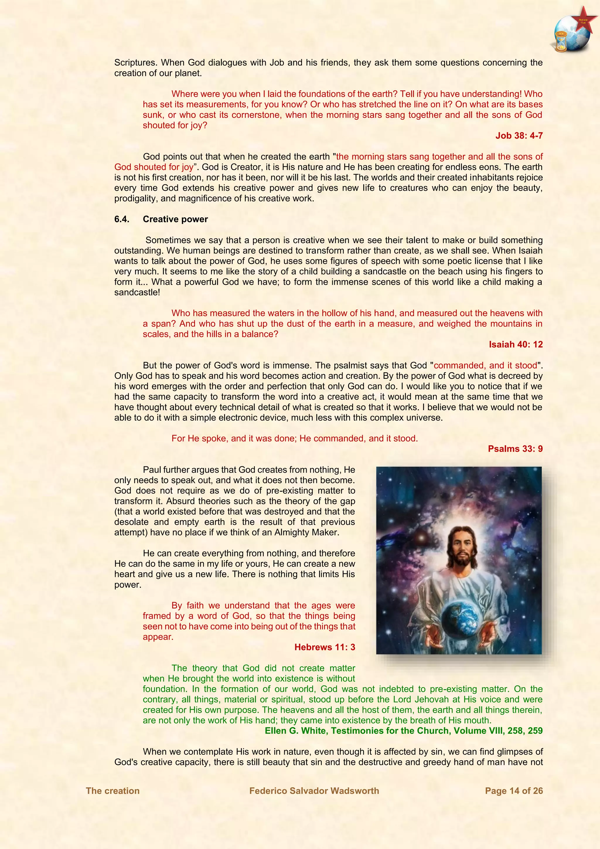 The creation Federico Salvador Wadsworth Page 14 of 26
Scriptures. When God dialogues with Job and his friends, they ask them some questions concerning the
creation of our planet.
Where were you when I laid the foundations of the earth? Tell if you have understanding! Who
has set its measurements, for you know? Or who has stretched the line on it? On what are its bases
sunk, or who cast its cornerstone, when the morning stars sang together and all the sons of God
shouted for joy?
Job 38: 4-7
God points out that when he created the earth "the morning stars sang together and all the sons of
God shouted for joy”. God is Creator, it is His nature and He has been creating for endless eons. The earth
is not his first creation, nor has it been, nor will it be his last. The worlds and their created inhabitants rejoice
every time God extends his creative power and gives new life to creatures who can enjoy the beauty,
prodigality, and magnificence of his creative work.
6.4. Creative power
Sometimes we say that a person is creative when we see their talent to make or build something
outstanding. We human beings are destined to transform rather than create, as we shall see. When Isaiah
wants to talk about the power of God, he uses some figures of speech with some poetic license that I like
very much. It seems to me like the story of a child building a sandcastle on the beach using his fingers to
form it... What a powerful God we have; to form the immense scenes of this world like a child making a
sandcastle!
Who has measured the waters in the hollow of his hand, and measured out the heavens with
a span? And who has shut up the dust of the earth in a measure, and weighed the mountains in
scales, and the hills in a balance?
Isaiah 40: 12
But the power of God's word is immense. The psalmist says that God "commanded, and it stood".
Only God has to speak and his word becomes action and creation. By the power of God what is decreed by
his word emerges with the order and perfection that only God can do. I would like you to notice that if we
had the same capacity to transform the word into a creative act, it would mean at the same time that we
have thought about every technical detail of what is created so that it works. I believe that we would not be
able to do it with a simple electronic device, much less with this complex universe.
For He spoke, and it was done; He commanded, and it stood.
Psalms 33: 9
Paul further argues that God creates from nothing, He
only needs to speak out, and what it does not then become.
God does not require as we do of pre-existing matter to
transform it. Absurd theories such as the theory of the gap
(that a world existed before that was destroyed and that the
desolate and empty earth is the result of that previous
attempt) have no place if we think of an Almighty Maker.
He can create everything from nothing, and therefore
He can do the same in my life or yours, He can create a new
heart and give us a new life. There is nothing that limits His
power.
By faith we understand that the ages were
framed by a word of God, so that the things being
seen not to have come into being out of the things that
appear.
Hebrews 11: 3
The theory that God did not create matter
when He brought the world into existence is without
foundation. In the formation of our world, God was not indebted to pre-existing matter. On the
contrary, all things, material or spiritual, stood up before the Lord Jehovah at His voice and were
created for His own purpose. The heavens and all the host of them, the earth and all things therein,
are not only the work of His hand; they came into existence by the breath of His mouth.
Ellen G. White, Testimonies for the Church, Volume VIII, 258, 259
When we contemplate His work in nature, even though it is affected by sin, we can find glimpses of
God's creative capacity, there is still beauty that sin and the destructive and greedy hand of man have not
 