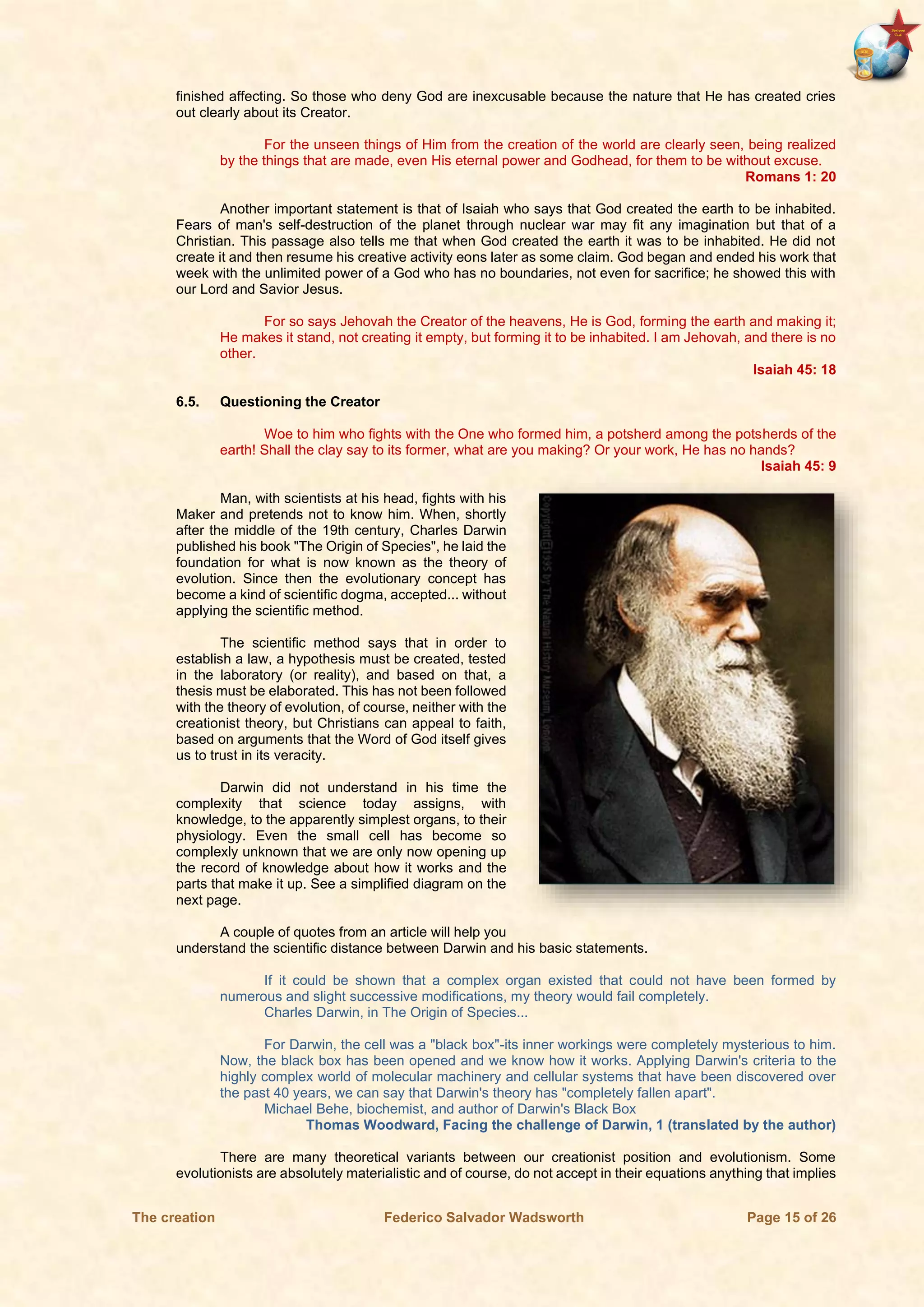 The creation Federico Salvador Wadsworth Page 15 of 26
finished affecting. So those who deny God are inexcusable because the nature that He has created cries
out clearly about its Creator.
For the unseen things of Him from the creation of the world are clearly seen, being realized
by the things that are made, even His eternal power and Godhead, for them to be without excuse.
Romans 1: 20
Another important statement is that of Isaiah who says that God created the earth to be inhabited.
Fears of man's self-destruction of the planet through nuclear war may fit any imagination but that of a
Christian. This passage also tells me that when God created the earth it was to be inhabited. He did not
create it and then resume his creative activity eons later as some claim. God began and ended his work that
week with the unlimited power of a God who has no boundaries, not even for sacrifice; he showed this with
our Lord and Savior Jesus.
For so says Jehovah the Creator of the heavens, He is God, forming the earth and making it;
He makes it stand, not creating it empty, but forming it to be inhabited. I am Jehovah, and there is no
other.
Isaiah 45: 18
6.5. Questioning the Creator
Woe to him who fights with the One who formed him, a potsherd among the potsherds of the
earth! Shall the clay say to its former, what are you making? Or your work, He has no hands?
Isaiah 45: 9
Man, with scientists at his head, fights with his
Maker and pretends not to know him. When, shortly
after the middle of the 19th century, Charles Darwin
published his book "The Origin of Species", he laid the
foundation for what is now known as the theory of
evolution. Since then the evolutionary concept has
become a kind of scientific dogma, accepted... without
applying the scientific method.
The scientific method says that in order to
establish a law, a hypothesis must be created, tested
in the laboratory (or reality), and based on that, a
thesis must be elaborated. This has not been followed
with the theory of evolution, of course, neither with the
creationist theory, but Christians can appeal to faith,
based on arguments that the Word of God itself gives
us to trust in its veracity.
Darwin did not understand in his time the
complexity that science today assigns, with
knowledge, to the apparently simplest organs, to their
physiology. Even the small cell has become so
complexly unknown that we are only now opening up
the record of knowledge about how it works and the
parts that make it up. See a simplified diagram on the
next page.
A couple of quotes from an article will help you
understand the scientific distance between Darwin and his basic statements.
If it could be shown that a complex organ existed that could not have been formed by
numerous and slight successive modifications, my theory would fail completely.
Charles Darwin, in The Origin of Species...
For Darwin, the cell was a "black box"-its inner workings were completely mysterious to him.
Now, the black box has been opened and we know how it works. Applying Darwin's criteria to the
highly complex world of molecular machinery and cellular systems that have been discovered over
the past 40 years, we can say that Darwin's theory has "completely fallen apart".
Michael Behe, biochemist, and author of Darwin's Black Box
Thomas Woodward, Facing the challenge of Darwin, 1 (translated by the author)
There are many theoretical variants between our creationist position and evolutionism. Some
evolutionists are absolutely materialistic and of course, do not accept in their equations anything that implies
 