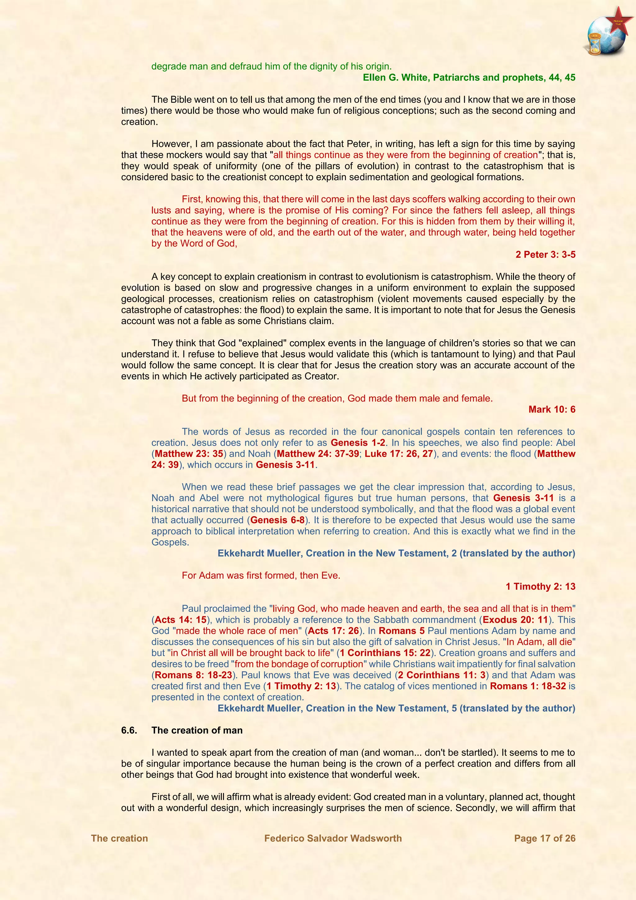 The creation Federico Salvador Wadsworth Page 17 of 26
degrade man and defraud him of the dignity of his origin.
Ellen G. White, Patriarchs and prophets, 44, 45
The Bible went on to tell us that among the men of the end times (you and I know that we are in those
times) there would be those who would make fun of religious conceptions; such as the second coming and
creation.
However, I am passionate about the fact that Peter, in writing, has left a sign for this time by saying
that these mockers would say that "all things continue as they were from the beginning of creation"; that is,
they would speak of uniformity (one of the pillars of evolution) in contrast to the catastrophism that is
considered basic to the creationist concept to explain sedimentation and geological formations.
First, knowing this, that there will come in the last days scoffers walking according to their own
lusts and saying, where is the promise of His coming? For since the fathers fell asleep, all things
continue as they were from the beginning of creation. For this is hidden from them by their willing it,
that the heavens were of old, and the earth out of the water, and through water, being held together
by the Word of God,
2 Peter 3: 3-5
A key concept to explain creationism in contrast to evolutionism is catastrophism. While the theory of
evolution is based on slow and progressive changes in a uniform environment to explain the supposed
geological processes, creationism relies on catastrophism (violent movements caused especially by the
catastrophe of catastrophes: the flood) to explain the same. It is important to note that for Jesus the Genesis
account was not a fable as some Christians claim.
They think that God "explained" complex events in the language of children's stories so that we can
understand it. I refuse to believe that Jesus would validate this (which is tantamount to lying) and that Paul
would follow the same concept. It is clear that for Jesus the creation story was an accurate account of the
events in which He actively participated as Creator.
But from the beginning of the creation, God made them male and female.
Mark 10: 6
The words of Jesus as recorded in the four canonical gospels contain ten references to
creation. Jesus does not only refer to as Genesis 1-2. In his speeches, we also find people: Abel
(Matthew 23: 35) and Noah (Matthew 24: 37-39; Luke 17: 26, 27), and events: the flood (Matthew
24: 39), which occurs in Genesis 3-11.
When we read these brief passages we get the clear impression that, according to Jesus,
Noah and Abel were not mythological figures but true human persons, that Genesis 3-11 is a
historical narrative that should not be understood symbolically, and that the flood was a global event
that actually occurred (Genesis 6-8). It is therefore to be expected that Jesus would use the same
approach to biblical interpretation when referring to creation. And this is exactly what we find in the
Gospels.
Ekkehardt Mueller, Creation in the New Testament, 2 (translated by the author)
For Adam was first formed, then Eve.
1 Timothy 2: 13
Paul proclaimed the "living God, who made heaven and earth, the sea and all that is in them"
(Acts 14: 15), which is probably a reference to the Sabbath commandment (Exodus 20: 11). This
God "made the whole race of men" (Acts 17: 26). In Romans 5 Paul mentions Adam by name and
discusses the consequences of his sin but also the gift of salvation in Christ Jesus. "In Adam, all die"
but "in Christ all will be brought back to life" (1 Corinthians 15: 22). Creation groans and suffers and
desires to be freed "from the bondage of corruption" while Christians wait impatiently for final salvation
(Romans 8: 18-23). Paul knows that Eve was deceived (2 Corinthians 11: 3) and that Adam was
created first and then Eve (1 Timothy 2: 13). The catalog of vices mentioned in Romans 1: 18-32 is
presented in the context of creation.
Ekkehardt Mueller, Creation in the New Testament, 5 (translated by the author)
6.6. The creation of man
I wanted to speak apart from the creation of man (and woman... don't be startled). It seems to me to
be of singular importance because the human being is the crown of a perfect creation and differs from all
other beings that God had brought into existence that wonderful week.
First of all, we will affirm what is already evident: God created man in a voluntary, planned act, thought
out with a wonderful design, which increasingly surprises the men of science. Secondly, we will affirm that
 
