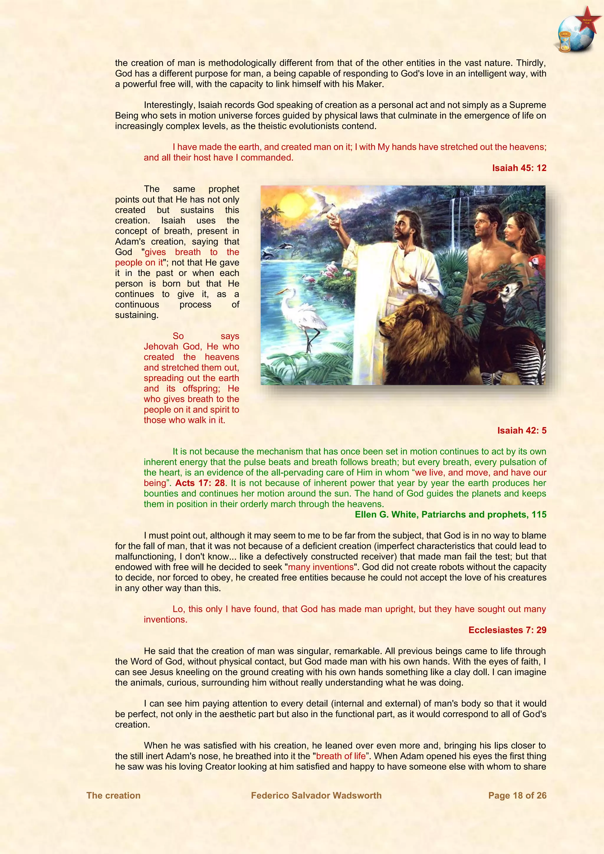 The creation Federico Salvador Wadsworth Page 18 of 26
the creation of man is methodologically different from that of the other entities in the vast nature. Thirdly,
God has a different purpose for man, a being capable of responding to God's love in an intelligent way, with
a powerful free will, with the capacity to link himself with his Maker.
Interestingly, Isaiah records God speaking of creation as a personal act and not simply as a Supreme
Being who sets in motion universe forces guided by physical laws that culminate in the emergence of life on
increasingly complex levels, as the theistic evolutionists contend.
I have made the earth, and created man on it; I with My hands have stretched out the heavens;
and all their host have I commanded.
Isaiah 45: 12
The same prophet
points out that He has not only
created but sustains this
creation. Isaiah uses the
concept of breath, present in
Adam's creation, saying that
God "gives breath to the
people on it"; not that He gave
it in the past or when each
person is born but that He
continues to give it, as a
continuous process of
sustaining.
So says
Jehovah God, He who
created the heavens
and stretched them out,
spreading out the earth
and its offspring; He
who gives breath to the
people on it and spirit to
those who walk in it.
Isaiah 42: 5
It is not because the mechanism that has once been set in motion continues to act by its own
inherent energy that the pulse beats and breath follows breath; but every breath, every pulsation of
the heart, is an evidence of the all-pervading care of Him in whom “we live, and move, and have our
being”. Acts 17: 28. It is not because of inherent power that year by year the earth produces her
bounties and continues her motion around the sun. The hand of God guides the planets and keeps
them in position in their orderly march through the heavens.
Ellen G. White, Patriarchs and prophets, 115
I must point out, although it may seem to me to be far from the subject, that God is in no way to blame
for the fall of man, that it was not because of a deficient creation (imperfect characteristics that could lead to
malfunctioning, I don't know... like a defectively constructed receiver) that made man fail the test; but that
endowed with free will he decided to seek "many inventions". God did not create robots without the capacity
to decide, nor forced to obey, he created free entities because he could not accept the love of his creatures
in any other way than this.
Lo, this only I have found, that God has made man upright, but they have sought out many
inventions.
Ecclesiastes 7: 29
He said that the creation of man was singular, remarkable. All previous beings came to life through
the Word of God, without physical contact, but God made man with his own hands. With the eyes of faith, I
can see Jesus kneeling on the ground creating with his own hands something like a clay doll. I can imagine
the animals, curious, surrounding him without really understanding what he was doing.
I can see him paying attention to every detail (internal and external) of man's body so that it would
be perfect, not only in the aesthetic part but also in the functional part, as it would correspond to all of God's
creation.
When he was satisfied with his creation, he leaned over even more and, bringing his lips closer to
the still inert Adam's nose, he breathed into it the "breath of life”. When Adam opened his eyes the first thing
he saw was his loving Creator looking at him satisfied and happy to have someone else with whom to share
 