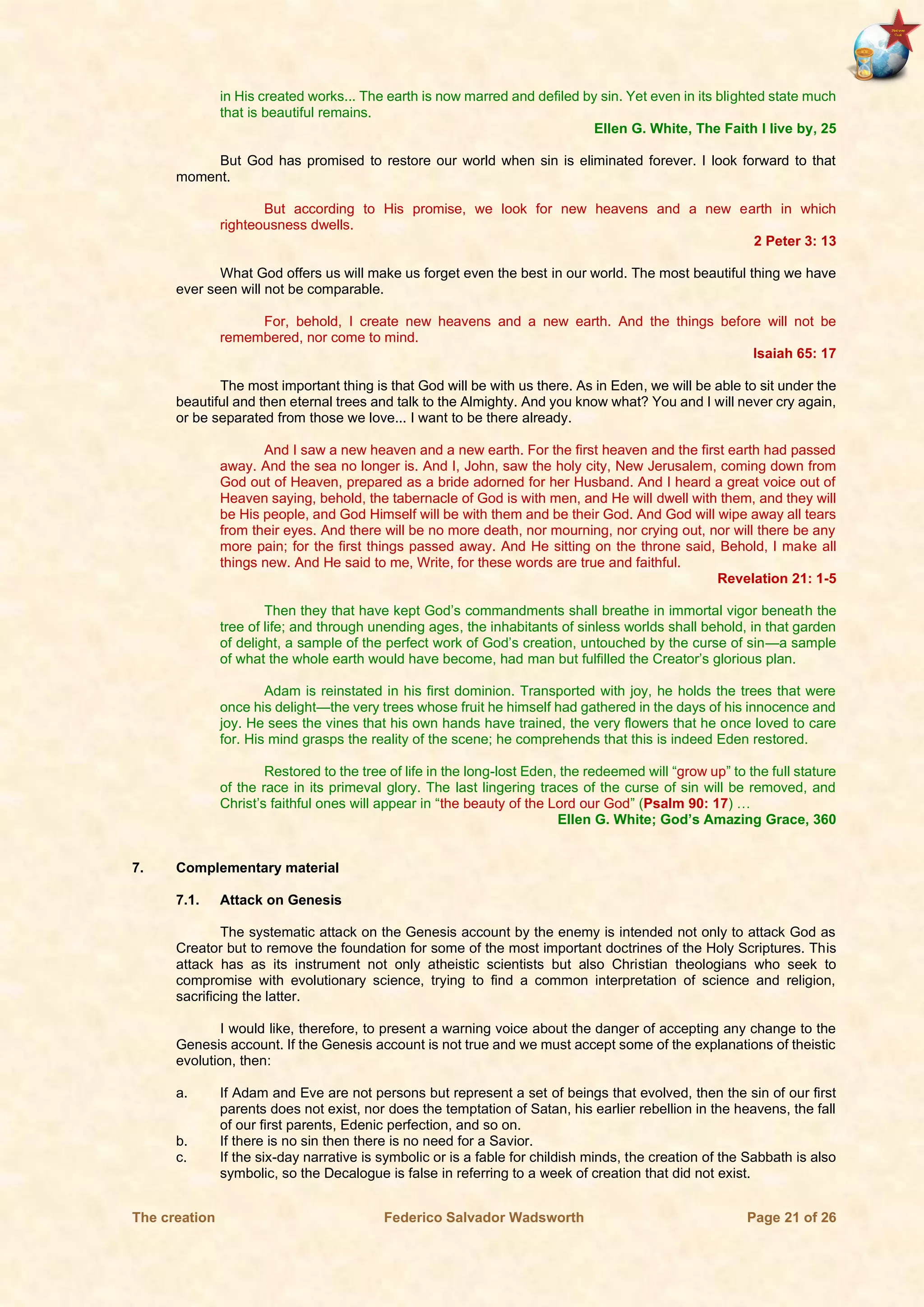 The creation Federico Salvador Wadsworth Page 21 of 26
in His created works... The earth is now marred and defiled by sin. Yet even in its blighted state much
that is beautiful remains.
Ellen G. White, The Faith I live by, 25
But God has promised to restore our world when sin is eliminated forever. I look forward to that
moment.
But according to His promise, we look for new heavens and a new earth in which
righteousness dwells.
2 Peter 3: 13
What God offers us will make us forget even the best in our world. The most beautiful thing we have
ever seen will not be comparable.
For, behold, I create new heavens and a new earth. And the things before will not be
remembered, nor come to mind.
Isaiah 65: 17
The most important thing is that God will be with us there. As in Eden, we will be able to sit under the
beautiful and then eternal trees and talk to the Almighty. And you know what? You and I will never cry again,
or be separated from those we love... I want to be there already.
And I saw a new heaven and a new earth. For the first heaven and the first earth had passed
away. And the sea no longer is. And I, John, saw the holy city, New Jerusalem, coming down from
God out of Heaven, prepared as a bride adorned for her Husband. And I heard a great voice out of
Heaven saying, behold, the tabernacle of God is with men, and He will dwell with them, and they will
be His people, and God Himself will be with them and be their God. And God will wipe away all tears
from their eyes. And there will be no more death, nor mourning, nor crying out, nor will there be any
more pain; for the first things passed away. And He sitting on the throne said, Behold, I make all
things new. And He said to me, Write, for these words are true and faithful.
Revelation 21: 1-5
Then they that have kept God’s commandments shall breathe in immortal vigor beneath the
tree of life; and through unending ages, the inhabitants of sinless worlds shall behold, in that garden
of delight, a sample of the perfect work of God’s creation, untouched by the curse of sin—a sample
of what the whole earth would have become, had man but fulfilled the Creator’s glorious plan.
Adam is reinstated in his first dominion. Transported with joy, he holds the trees that were
once his delight—the very trees whose fruit he himself had gathered in the days of his innocence and
joy. He sees the vines that his own hands have trained, the very flowers that he once loved to care
for. His mind grasps the reality of the scene; he comprehends that this is indeed Eden restored.
Restored to the tree of life in the long-lost Eden, the redeemed will “grow up” to the full stature
of the race in its primeval glory. The last lingering traces of the curse of sin will be removed, and
Christ’s faithful ones will appear in “the beauty of the Lord our God” (Psalm 90: 17) …
Ellen G. White; God’s Amazing Grace, 360
7. Complementary material
7.1. Attack on Genesis
The systematic attack on the Genesis account by the enemy is intended not only to attack God as
Creator but to remove the foundation for some of the most important doctrines of the Holy Scriptures. This
attack has as its instrument not only atheistic scientists but also Christian theologians who seek to
compromise with evolutionary science, trying to find a common interpretation of science and religion,
sacrificing the latter.
I would like, therefore, to present a warning voice about the danger of accepting any change to the
Genesis account. If the Genesis account is not true and we must accept some of the explanations of theistic
evolution, then:
a. If Adam and Eve are not persons but represent a set of beings that evolved, then the sin of our first
parents does not exist, nor does the temptation of Satan, his earlier rebellion in the heavens, the fall
of our first parents, Edenic perfection, and so on.
b. If there is no sin then there is no need for a Savior.
c. If the six-day narrative is symbolic or is a fable for childish minds, the creation of the Sabbath is also
symbolic, so the Decalogue is false in referring to a week of creation that did not exist.
 