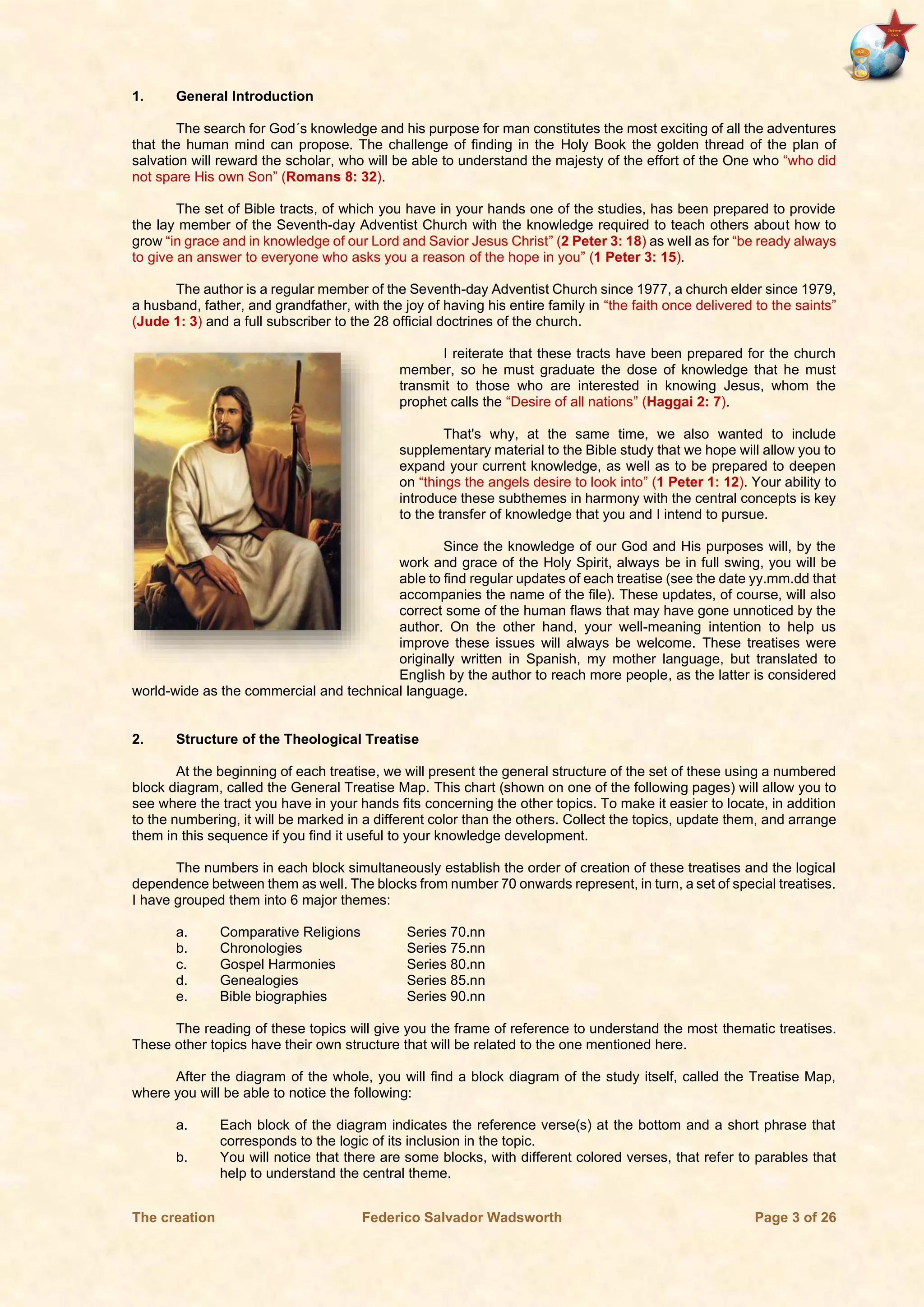 The creation Federico Salvador Wadsworth Page 3 of 26
1. General Introduction
The search for God´s knowledge and his purpose for man constitutes the most exciting of all the adventures
that the human mind can propose. The challenge of finding in the Holy Book the golden thread of the plan of
salvation will reward the scholar, who will be able to understand the majesty of the effort of the One who “who did
not spare His own Son” (Romans 8: 32).
The set of Bible tracts, of which you have in your hands one of the studies, has been prepared to provide
the lay member of the Seventh-day Adventist Church with the knowledge required to teach others about how to
grow “in grace and in knowledge of our Lord and Savior Jesus Christ” (2 Peter 3: 18) as well as for “be ready always
to give an answer to everyone who asks you a reason of the hope in you” (1 Peter 3: 15).
The author is a regular member of the Seventh-day Adventist Church since 1977, a church elder since 1979,
a husband, father, and grandfather, with the joy of having his entire family in “the faith once delivered to the saints”
(Jude 1: 3) and a full subscriber to the 28 official doctrines of the church.
I reiterate that these tracts have been prepared for the church
member, so he must graduate the dose of knowledge that he must
transmit to those who are interested in knowing Jesus, whom the
prophet calls the “Desire of all nations” (Haggai 2: 7).
That's why, at the same time, we also wanted to include
supplementary material to the Bible study that we hope will allow you to
expand your current knowledge, as well as to be prepared to deepen
on “things the angels desire to look into” (1 Peter 1: 12). Your ability to
introduce these subthemes in harmony with the central concepts is key
to the transfer of knowledge that you and I intend to pursue.
Since the knowledge of our God and His purposes will, by the
work and grace of the Holy Spirit, always be in full swing, you will be
able to find regular updates of each treatise (see the date yy.mm.dd that
accompanies the name of the file). These updates, of course, will also
correct some of the human flaws that may have gone unnoticed by the
author. On the other hand, your well-meaning intention to help us
improve these issues will always be welcome. These treatises were
originally written in Spanish, my mother language, but translated to
English by the author to reach more people, as the latter is considered
world-wide as the commercial and technical language.
2. Structure of the Theological Treatise
At the beginning of each treatise, we will present the general structure of the set of these using a numbered
block diagram, called the General Treatise Map. This chart (shown on one of the following pages) will allow you to
see where the tract you have in your hands fits concerning the other topics. To make it easier to locate, in addition
to the numbering, it will be marked in a different color than the others. Collect the topics, update them, and arrange
them in this sequence if you find it useful to your knowledge development.
The numbers in each block simultaneously establish the order of creation of these treatises and the logical
dependence between them as well. The blocks from number 70 onwards represent, in turn, a set of special treatises.
I have grouped them into 6 major themes:
a. Comparative Religions Series 70.nn
b. Chronologies Series 75.nn
c. Gospel Harmonies Series 80.nn
d. Genealogies Series 85.nn
e. Bible biographies Series 90.nn
The reading of these topics will give you the frame of reference to understand the most thematic treatises.
These other topics have their own structure that will be related to the one mentioned here.
After the diagram of the whole, you will find a block diagram of the study itself, called the Treatise Map,
where you will be able to notice the following:
a. Each block of the diagram indicates the reference verse(s) at the bottom and a short phrase that
corresponds to the logic of its inclusion in the topic.
b. You will notice that there are some blocks, with different colored verses, that refer to parables that
help to understand the central theme.
 