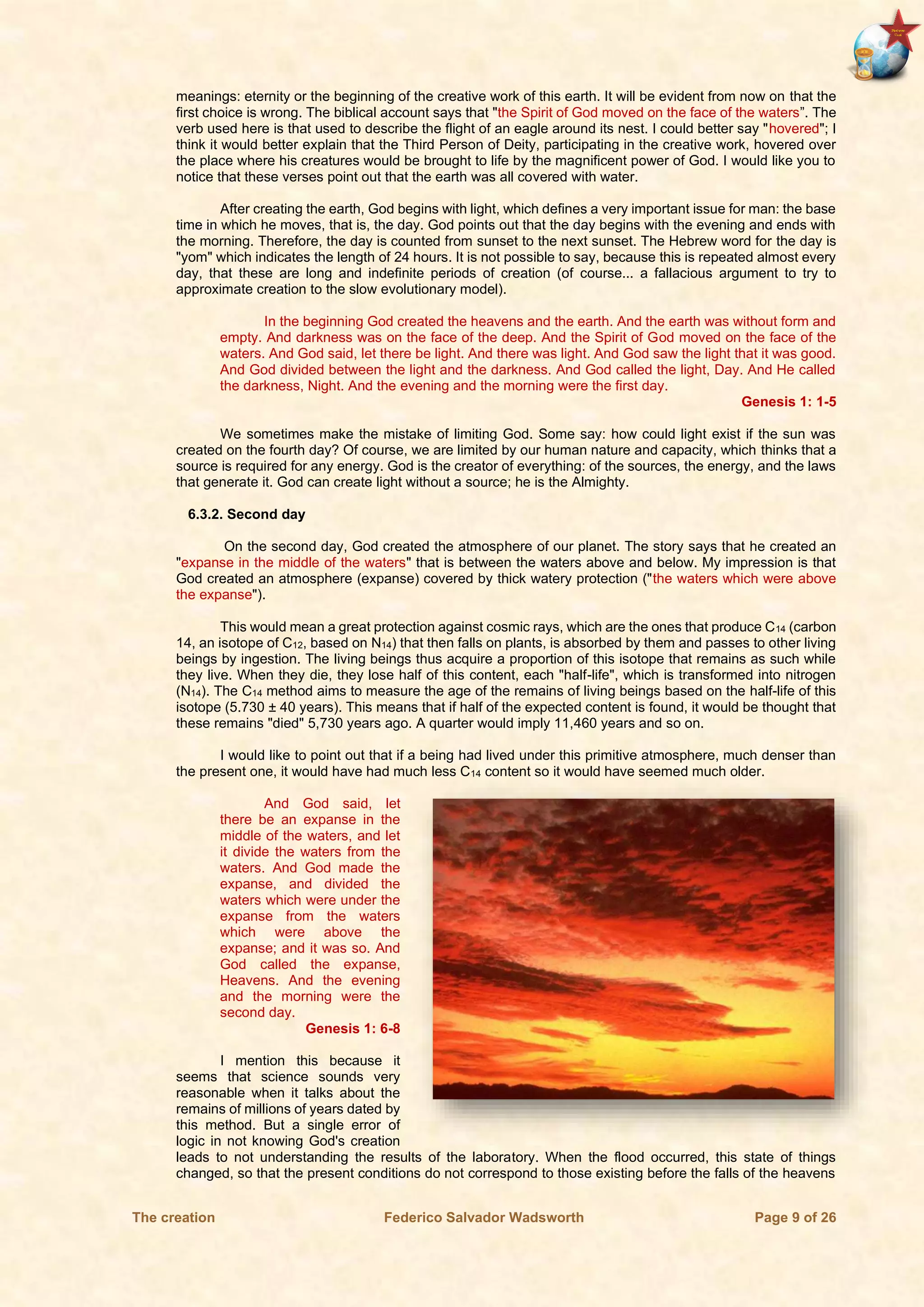 The creation Federico Salvador Wadsworth Page 9 of 26
meanings: eternity or the beginning of the creative work of this earth. It will be evident from now on that the
first choice is wrong. The biblical account says that "the Spirit of God moved on the face of the waters”. The
verb used here is that used to describe the flight of an eagle around its nest. I could better say "hovered"; I
think it would better explain that the Third Person of Deity, participating in the creative work, hovered over
the place where his creatures would be brought to life by the magnificent power of God. I would like you to
notice that these verses point out that the earth was all covered with water.
After creating the earth, God begins with light, which defines a very important issue for man: the base
time in which he moves, that is, the day. God points out that the day begins with the evening and ends with
the morning. Therefore, the day is counted from sunset to the next sunset. The Hebrew word for the day is
"yom" which indicates the length of 24 hours. It is not possible to say, because this is repeated almost every
day, that these are long and indefinite periods of creation (of course... a fallacious argument to try to
approximate creation to the slow evolutionary model).
In the beginning God created the heavens and the earth. And the earth was without form and
empty. And darkness was on the face of the deep. And the Spirit of God moved on the face of the
waters. And God said, let there be light. And there was light. And God saw the light that it was good.
And God divided between the light and the darkness. And God called the light, Day. And He called
the darkness, Night. And the evening and the morning were the first day.
Genesis 1: 1-5
We sometimes make the mistake of limiting God. Some say: how could light exist if the sun was
created on the fourth day? Of course, we are limited by our human nature and capacity, which thinks that a
source is required for any energy. God is the creator of everything: of the sources, the energy, and the laws
that generate it. God can create light without a source; he is the Almighty.
6.3.2. Second day
On the second day, God created the atmosphere of our planet. The story says that he created an
"expanse in the middle of the waters" that is between the waters above and below. My impression is that
God created an atmosphere (expanse) covered by thick watery protection ("the waters which were above
the expanse").
This would mean a great protection against cosmic rays, which are the ones that produce C14 (carbon
14, an isotope of C12, based on N14) that then falls on plants, is absorbed by them and passes to other living
beings by ingestion. The living beings thus acquire a proportion of this isotope that remains as such while
they live. When they die, they lose half of this content, each "half-life", which is transformed into nitrogen
(N14). The C14 method aims to measure the age of the remains of living beings based on the half-life of this
isotope (5.730 ± 40 years). This means that if half of the expected content is found, it would be thought that
these remains "died" 5,730 years ago. A quarter would imply 11,460 years and so on.
I would like to point out that if a being had lived under this primitive atmosphere, much denser than
the present one, it would have had much less C14 content so it would have seemed much older.
And God said, let
there be an expanse in the
middle of the waters, and let
it divide the waters from the
waters. And God made the
expanse, and divided the
waters which were under the
expanse from the waters
which were above the
expanse; and it was so. And
God called the expanse,
Heavens. And the evening
and the morning were the
second day.
Genesis 1: 6-8
I mention this because it
seems that science sounds very
reasonable when it talks about the
remains of millions of years dated by
this method. But a single error of
logic in not knowing God's creation
leads to not understanding the results of the laboratory. When the flood occurred, this state of things
changed, so that the present conditions do not correspond to those existing before the falls of the heavens
 