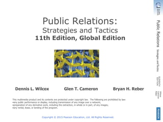 Copyright © 2015 Pearson Education, Ltd. All Rights Reserved.
Dennis L. Wilcox Glen T. Cameron Bryan H. Reber
This multimedia product and its contents are protected under copyright law. The following are prohibited by law:
•any public performance or display, including transmission of any image over a network;
•preparation of any derivative work, including the extraction, in whole or in part, of any images;
•any rental, lease, or lending of the program.
Public Relations:
Strategies and Tactics
11th Edition, Global Edition
 