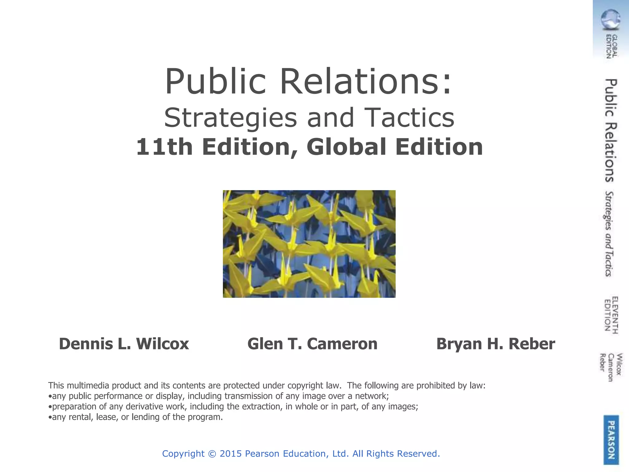 Copyright © 2015 Pearson Education, Ltd. All Rights Reserved.
Public Relations:
Strategies and Tactics
11th Edition, Global Edition
Dennis L. Wilcox Glen T. Cameron Bryan H. Reber
This multimedia product and its contents are protected under copyright law. The following are prohibited by law:
•any public performance or display, including transmission of any image over a network;
•preparation of any derivative work, including the extraction, in whole or in part, of any images;
•any rental, lease, or lending of the program.