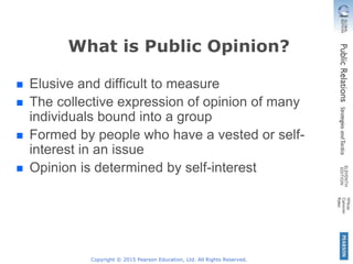 Copyright © 2015 Pearson Education, Ltd. All Rights Reserved.
What is Public Opinion?
Elusive and difficult to measure
The collective expression of opinion of many
individuals bound into a group
Formed by people who have a vested or self-
interest in an issue
Opinion is determined by self-interest