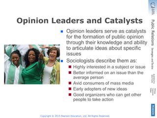 Copyright © 2015 Pearson Education, Ltd. All Rights Reserved.
Opinion Leaders and Catalysts
Opinion leaders serve as catalysts
for the formation of public opinion
through their knowledge and ability
to articulate ideas about specific
issues
Sociologists describe them as:
Highly interested in a subject or issue
Better informed on an issue than the
average person
Avid consumers of mass media
Early adopters of new ideas
Good organizers who can get other
people to take action