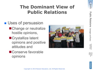 Copyright © 2015 Pearson Education, Ltd. All Rights Reserved.
The Dominant View of
Public Relations
Uses of persuasion
Change or neutralize
hostile opinions,
Crystallize latent
opinions and positive
attitudes and
Conserve favorable
opinions