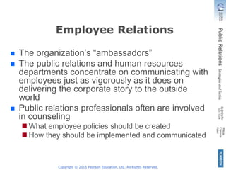 Copyright © 2015 Pearson Education, Ltd. All Rights Reserved.
Employee Relations
 The organization’s “ambassadors”
 The public relations and human resources
departments concentrate on communicating with
employees just as vigorously as it does on
delivering the corporate story to the outside
world
 Public relations professionals often are involved
in counseling
 What employee policies should be created
 How they should be implemented and communicated
 