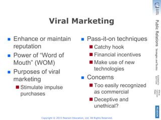 Viral Marketing
 Enhance or maintain
reputation
 Power of “Word of
Mouth” (WOM)
 Purposes of viral
marketing
 Stimulate impulse
purchases
 Pass-it-on techniques
 Catchy hook
 Financial incentives
 Make use of new
technologies
 Concerns
 Too easily recognized
as commercial
 Deceptive and
unethical?
Copyright © 2015 Pearson Education, Ltd. All Rights Reserved.
 