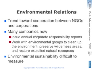 Copyright © 2015 Pearson Education, Ltd. All Rights Reserved.
Environmental Relations
 Trend toward cooperation between NGOs
and corporations
 Many companies now
Issue annual corporate responsibility reports
Work with environmental groups to clean up
the environment, preserve wilderness areas,
and restore exploited natural resources
 Environmental sustainability difficult to
measure
 