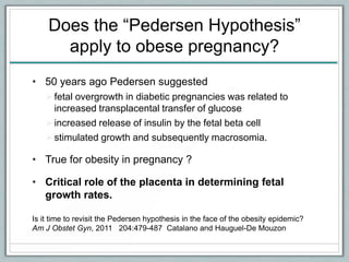 Does the “Pedersen Hypothesis”
apply to obese pregnancy?
• 50 years ago Pedersen suggested
fetal overgrowth in diabetic pregnancies was related to
increased transplacental transfer of glucose
increased release of insulin by the fetal beta cell
stimulated growth and subsequently macrosomia.
• True for obesity in pregnancy ?
• Critical role of the placenta in determining fetal
growth rates.
Is it time to revisit the Pedersen hypothesis in the face of the obesity epidemic?
Am J Obstet Gyn, 2011 204:479-487 Catalano and Hauguel-De Mouzon
 