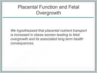 Placental Function and Fetal
Overgrowth
We hypothesized that placental nutrient transport
is increased in obese women leading to fetal
overgrowth and its associated long term health
consequences.
 