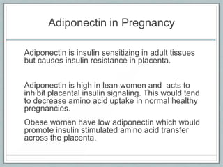 Adiponectin in Pregnancy
Adiponectin is insulin sensitizing in adult tissues
but causes insulin resistance in placenta.
Adiponectin is high in lean women and acts to
inhibit placental insulin signaling. This would tend
to decrease amino acid uptake in normal healthy
pregnancies.
Obese women have low adiponectin which would
promote insulin stimulated amino acid transfer
across the placenta.
 