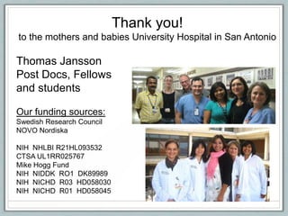 Thank you!
to the mothers and babies University Hospital in San Antonio
Thomas Jansson
Post Docs, Fellows
and students
Our funding sources:
Swedish Research Council
NOVO Nordiska
NIH NHLBI R21HL093532
CTSA UL1RR025767
Mike Hogg Fund
NIH NIDDK RO1 DK89989
NIH NICHD R03 HD058030
NIH NICHD R01 HD058045
 
