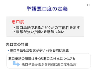 11
単語悪口度の定義
悪口文の特徴
悪口単語を含む文が多い (例) お前は馬鹿
文や句の悪口表現を含む文 (例) サル以下の脳みそ
皮肉を表現している文 (例) あいつは頭いいからなｗｗ
悪口度
● 悪口単語であるかどうかの可能性を示す
● 悪意が強い/弱いを意味しない
悪口の対象者の情報を必要になり、問題が大きすぎる。
本研究では皮肉は対象外
悪口単語の認識は多くの悪口文検出につながる
悪口単語か否かを判別に悪口度を活用
 