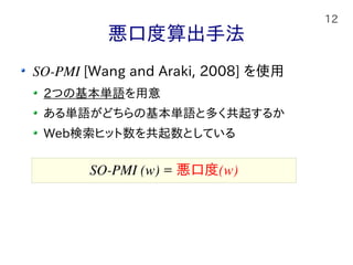 12
悪口度算出手法
SO-PMI [Wang and Araki, 2008] を使用
2つの基本単語を用意
ある単語がどちらの基本単語と多く共起するか
Web検索ヒット数を共起数としている
SO-PMI (w) = 悪口度(w)
 