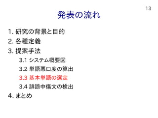 13
発表の流れ
1. 研究の背景と目的
2. 各種定義
3. 提案手法
　　3.1 システム概要図
　　3.2 単語悪口度の算出
　　3.3 基本単語の選定
　　3.4 誹謗中傷文の検出
４. まとめ
 