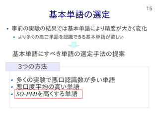 15
基本単語の選定
事前の実験の結果では基本単語により精度が大きく変化
より多くの悪口単語を認識できる基本単語が欲しい
多くの実験で悪口認識数が多い単語
悪口度平均の高い単語
SO-PMIを高くする単語
3つの方法
基本単語にすべき単語の選定手法の提案
 