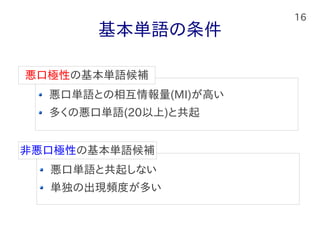 16
基本単語の条件
悪口単語との相互情報量(MI)が高い
多くの悪口単語(20以上)と共起
悪口極性の基本単語候補
悪口単語と共起しない
単独の出現頻度が多い
非悪口極性の基本単語候補
 