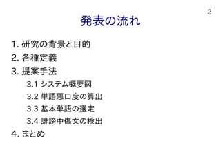 2
発表の流れ
1. 研究の背景と目的
2. 各種定義
3. 提案手法
　　3.1 システム概要図
　　3.2 単語悪口度の算出
　　3.3 基本単語の選定
　　3.4 誹謗中傷文の検出
４. まとめ
 