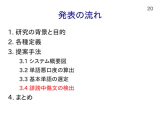 20
発表の流れ
1. 研究の背景と目的
2. 各種定義
3. 提案手法
　　3.1 システム概要図
　　3.2 単語悪口度の算出
　　3.3 基本単語の選定
　　3.4 誹謗中傷文の検出
４. まとめ
 