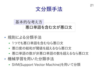 21
文分類手法
規則による分類手法
1つでも悪口単語を含むなら悪口文
悪口度の総和が閾値を超えるなら悪口文
悪口単語の数が非悪口単語の数を超えるなら悪口文
機械学習を用いた分類手法
SVM(Support Vector Machine)を用いて分類
悪口単語を含む文が悪口文
基本的な考え方
 