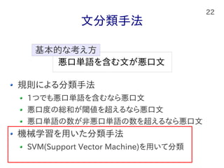 22
文分類手法
規則による分類手法
1つでも悪口単語を含むなら悪口文
悪口度の総和が閾値を超えるなら悪口文
悪口単語の数が非悪口単語の数を超えるなら悪口文
機械学習を用いた分類手法
SVM(Support Vector Machine)を用いて分類
悪口単語を含む文が悪口文
基本的な考え方
 