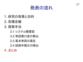 27
発表の流れ
1. 研究の背景と目的
2. 各種定義
3. 提案手法
　　3.1 システム概要図
　　3.2 単語悪口度の算出
　　3.3 基本単語の選定
　　3.4 誹謗中傷文の検出
４. まとめ
 