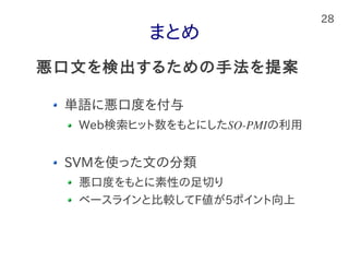 28
まとめ
単語に悪口度を付与
Web検索ヒット数をもとにしたSO-PMIの利用
SVMを使った文の分類
悪口度をもとに素性の足切り
ベースラインと比較してF値が5ポイント向上
悪口文を検出するための手法を提案
 