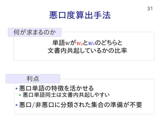 31
悪口度算出手法
悪口単語の特徴を活かせる
悪口単語同士は文書内共起しやすい
悪口/非悪口に分類された集合の準備が不要
利点
単語wがwpとwnのどちらと
文書内共起しているかの比率
何が求まるのか
 