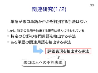 33
関連研究(1/2)
単語が悪口単語か否かを判別する手法はない
しかし、特定の単語を抽出する研究は盛んに行われている

特定の分野の専門用語を抽出する手法

ある単語の関連用語を抽出する手法
評価表現を抽出する手法
悪口は人への不評表現悪口は人への不評表現
 