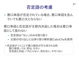 37
否定語の考慮
悪口単語が否定されている場合、悪口単語を含ん
でいても悪口文とならない
悪口単語と否定語が文節内共起した場合は悪口単
語として扱わない
否定語は「ない」のみを取り扱う
文節の切り出しには係り受け解析器CaboChaを使用
 否定語がつくことで悪口極性が打ち消される例
　 悪口単語：バカ、死ね、キモい
　 否定語と共起：バカじゃない、死ねない、キモくない
 