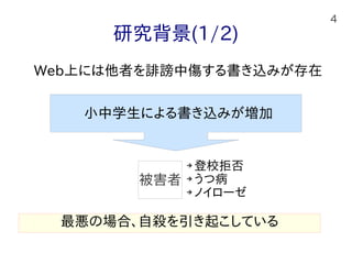 4
研究背景(1/2)
Web上には他者を誹謗中傷する書き込みが存在
➔ 登校拒否
➔ うつ病
➔ ノイローゼ
最悪の場合、自殺を引き起こしている
被害者
小中学生による書き込みが増加
 