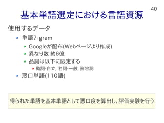 40
基本単語選定における言語資源
使用するデータ
単語7-gram
Googleが配布(Webページより作成)
異なり数 約６億
品詞は以下に限定する
動詞-自立, 名詞-一般, 形容詞
悪口単語(110語)
得られた単語を基本単語として悪口度を算出し、評価実験を行う
 
