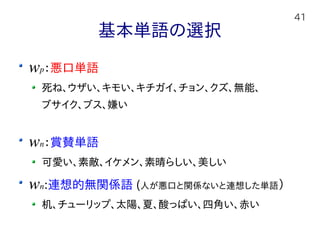 41
基本単語の選択
wp：悪口単語
死ね、ウザい、キモい、キチガイ、チョン、クズ、無能、
ブサイク、ブス、嫌い
wn：賞賛単語
可愛い、素敵、イケメン、素晴らしい、美しい
wn:連想的無関係語 (人が悪口と関係ないと連想した単語）
机、チューリップ、太陽、夏、酸っぱい、四角い、赤い
 