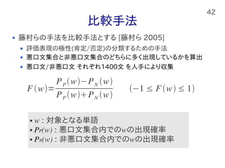 42
比較手法
藤村らの手法を比較手法とする [藤村ら 2005]
評価表現の極性(肯定/否定)の分類するための手法
悪口文集合と非悪口文集合のどちらに多く出現しているかを算出
悪口文/非悪口文 それぞれ1400文 を人手により収集
F w=
PP w−PN w
PP wPN w
−1 ≤ Fw ≤ 1
 w : 対象となる単語
 PP(w) : 悪口文集合内でのwの出現確率
 PN(w) : 非悪口文集合内でのwの出現確率
 