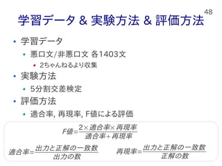 48
学習データ & 実験方法 & 評価方法
学習データ
悪口文/非悪口文 各1403文
2ちゃんねるより収集
実験方法
5分割交差検定
評価方法
適合率, 再現率, F値による評価
適合率=
出力と正解の一致数
出力の数
再現率=
出力と正解の一致数
正解の数
F値=
2×適合率×再現率
適合率再現率
 