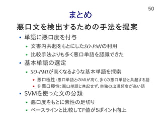 50
まとめ
単語に悪口度を付与
文書内共起をもとにしたSO-PMIの利用
比較手法よりも多く悪口単語を認識できた
基本単語の選定
SO-PMIが高くなるような基本単語を探索
悪口極性：悪口単語とのMIが高く、多くの悪口単語と共起する語
非悪口極性：悪口単語と共起せず、単独の出現頻度が高い語
SVMを使った文の分類
悪口度をもとに素性の足切り
ベースラインと比較してF値が5ポイント向上
悪口文を検出するための手法を提案
 